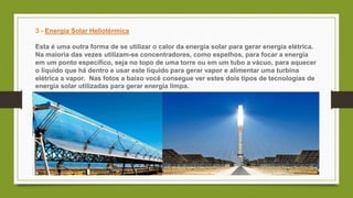 3 - Energia Solar Heliotérmica
Esta é uma outra forma de se utilizar o calor da energia solar para gerar energia elétrica.
Na maioria das vezes utilizam-se concentradores, como espelhos, para focar a energia
em um ponto específico, seja no topo de uma torre ou em um tubo a vácuo, para aquecer
o líquido que há dentro e usar este líquido para gerar vapor e alimentar uma turbina
elétrica a vapor. Nas fotos a baixo você consegue ver estes dois tipos de tecnologias de
energia solar utilizadas para gerar energia limpa.
 