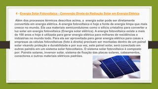 4 - Energia Solar Fotovoltaica - Conversão Direta da Radiação Solar em Energia Elétrica
Além dos processos térmicos descritos acima, a energia solar pode ser diretamente
convertida em energia elétrica. A energia fotovoltaica é hoje a fonte de energia limpa que mais
cresce no mundo. Ela usa materiais semicondutores como o silício cristalino para converter a
luz solar em energia fotovoltaica (Energia solar elétrica). A energia fotovoltaica existe a mais
de 100 anos e hoje é utilizada para gerar energia elétrica para milhares de residências e
indústrias no mundo todo. Para ela ser aproveitada para gerar energia elétrica para casas e
empresas as células fotovoltaicas (foto à direita) precisam ser montadas dentro de um painel
solar visando proteção e durabilidade e por sua vez, este painel solar, será conectado em
outros painéis em um sistema solar fotovoltaico. O sistema solar fotovoltaico é composto
por: Painéis solares, inversor solar, sistema de fixação das placas solares, cabeamentos,
conectores e outros materiais elétricos padrões.
 