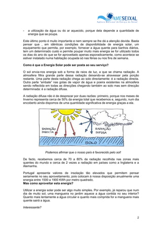 2
- a utilização da água ou do ar aquecido, porque dela depende a quantidade de
energia que se poupa.
Este último ponto é muito importante e nem sempre se lhe dá a atenção devida. Basta
pensar que , em idênticas condições de disponibilidade de energia solar, um
equipamento que permita, por exemplo, fornecer a água quente para banhos diários,
tem um determinado custo e permite poupar muito mais energia se for utilizado todos
os dias do ano do que se for aproveitado apenas esporadicamente, como acontece se
estiver instalado numa habitação ocupada só nas férias ou nos fins de semana.
Como é que a Energia Solar pode ser posta ao seu serviço?
O sol envia-nos energia sob a forma de raios de luz, a que se chama radiação. A
atmosfera filtra grande parte dessa radiação deixando-se atravessar pela porção
restante. Uma parte desta radiação chega ao solo directamente: é a radiação directa.
Outra parte “embate” nas gotas de vapor de água e poeira existentes na atmosfera
sendo reflectida em todas as direcções chegando também ao solo mas sem direcção
determinada: é a radiação difusa.
A radiação difusa não é de desprezar por duas razões: primeiro, porque nos meses de
Inverno representa cerca de 50% da energia total que recebemos e, segundo, num dia
encoberto ainda dispomos de uma quantidade significativa de energia graças a ela.
Podemos afirmar que o nosso país é favorecido pelo sol!
De facto, recebemos cerca de 70 a 80% da radiação recolhida nas zonas mais
quentes do mundo e cerca de 2 vezes a radiação em países como a Inglaterra e a
Alemanha.
Portugal apresenta valores de insolação tão elevados que permitem pensar
seriamente no seu aproveitamento, pois colocam à nossa disposição anualmente uma
energia entre 1500 a 1900 KWh por metro quadrado.
Mas como aproveitar esta energia?
Utilizar a energia solar pode ser algo muito simples. Por exemplo, já reparou que num
dia de muito sol, uma mangueira no jardim aquece a água contida no seu interior?
Quanto mais lentamente a água circular e quanto mais comprida for a mangueira mais
quente sairá a água.
Interessante?
 