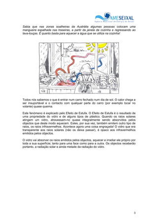 3
Sabia que nas zonas soalheiras da Austrália algumas pessoas colocam uma
mangueira espalhada nas traseiras, a partir da janela da cozinha e regressando ao
lava-louças. É quanto basta para aquecer a água que se utiliza na cozinha!
Todos nós sabemos o que é entrar num carro fechado num dia de sol. O calor chega a
ser insuportável e o contacto com qualquer parte do carro (por exemplo tocar no
volante) quase queima.
Este fenómeno é explicado pelo Efeito de Estufa. O Efeito de Estufa é o resultado de
uma propriedade do vidro e de alguns tipos de plástico. Quando os raios solares
atingem um vidro, atravessam-no quase integralmente sendo absorvidos pelos
objectos que deste modo aquecem. Estes, por sua vez, também emitem outro tipo de
raios, os raios infravermelhos. Acontece agora uma coisa engraçada! O vidro que era
transparente aos raios solares (não os deixa passar), é opaco aos infravermelhos
emitidos pelos objectos.
O vidro vai absorver os raios emitidos pelos objectos, aquecer e irradiar ele próprio por
toda a sua superfície; tanto para uma face como para a outra. Os objectos receberão
portanto, a radiação solar e ainda metade da radiação do vidro.
 