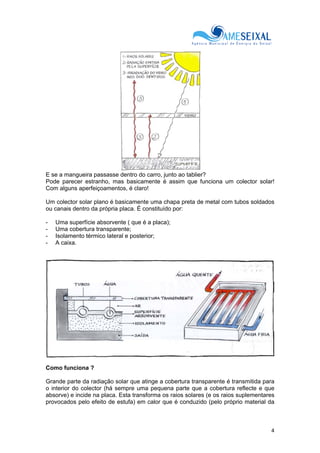 4
E se a mangueira passasse dentro do carro, junto ao tablier?
Pode parecer estranho, mas basicamente é assim que funciona um colector solar!
Com alguns aperfeiçoamentos, é claro!
Um colector solar plano é basicamente uma chapa preta de metal com tubos soldados
ou canais dentro da própria placa. É constituído por:
- Uma superfície absorvente ( que é a placa);
- Uma cobertura transparente;
- Isolamento térmico lateral e posterior;
- A caixa.
Como funciona ?
Grande parte da radiação solar que atinge a cobertura transparente é transmitida para
o interior do colector (há sempre uma pequena parte que a cobertura reflecte e que
absorve) e incide na placa. Esta transforma os raios solares (e os raios suplementares
provocados pelo efeito de estufa) em calor que é conduzido (pelo próprio material da
 