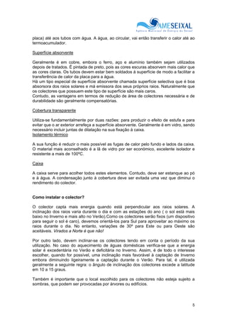 5
placa) até aos tubos com água. A água, ao circular, vai então transferir o calor até ao
termoacumulador.
Superfície absorvente
Geralmente é em cobre, embora o ferro, aço e alumínio também sejam utilizados
depois de tratados. É pintada de preto, pois as cores escuras absorvem mais calor que
as cores claras. Os tubos devem estar bem soldados à superfície de modo a facilitar a
transferência de calor da placa para a água.
Há um tipo especial de superfície absorvente chamada superfície selectiva que é boa
absorsora dos raios solares e má emissora dos seus próprios raios. Naturalmente que
os colectores que possuem este tipo de superfície são mais caros.
Contudo, as vantagens em termos de redução de área de colectores necessária e de
durabilidade são geralmente compensatórias.
Cobertura transparente
Utiliza-se fundamentalmente por duas razões: para produzir o efeito de estufa e para
evitar que o ar exterior arrefeça a superfície absorvente. Geralmente é em vidro, sendo
necessário incluir juntas de dilatação na sua fixação à caixa.
Isolamento térmico
A sua função é reduzir o mais possível as fugas de calor pelo fundo e lados da caixa.
O material mais aconselhado é a lã de vidro por ser económico, excelente isolador e
resistente a mais de 100ºC.
Caixa
A caixa serve para acolher todos estes elementos. Contudo, deve ser estanque ao pó
e à água. A condensação junto à cobertura deve ser evitada uma vez que diminui o
rendimento do colector.
Como instalar o colector?
O colector capta mais energia quando está perpendicular aos raios solares. A
inclinação dos raios varia durante o dia e com as estações do ano ( o sol está mais
baixo no Inverno e mais alto no Verão).Como os colectores serão fixos (um dispositivo
para seguir o sol é caro), devemos orientá-los para Sul para aproveitar ao máximo os
raios durante o dia. No entanto, variações de 30º para Este ou para Oeste são
aceitáveis. Virados a Norte é que não!
Por outro lado, devem inclinar-se os colectores tendo em conta o período da sua
utilização. No caso do aquecimento de águas domésticas verifica-se que a energia
solar é excedentária no Verão e deficitária no Inverno. Assim, é de todo o interesse
escolher, quando for possível, uma inclinação mais favorável à captação de Inverno
embora diminuindo ligeiramente a captação durante o Verão. Para tal, é utilizada
geralmente a seguinte regra: o ângulo de inclinação dos colectores excede a latitude
em 10 a 15 graus.
Também é importante que o local escolhido para os colectores não esteja sujeito a
sombras, que podem ser provocadas por árvores ou edifícios.
 