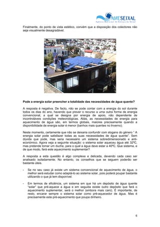 6
Finalmente, do ponto de vista estético, convém que a disposição dos colectores não
seja visualmente desagradável.
Pode a energia solar preencher a totalidade das necessidades de água quente?
A resposta é negativa. De facto, não se pode contar com a energia do sol durante
todos os dias do ano, havendo que prever o recurso a uma outra forma de energia
convencional, a qual se designa por energia de apoio, não dependente de
incontroláveis condições meteorológicas. Aliás, as necessidades de energia para
aquecimento de água são, em termos globais, maiores precisamente quando a
disponibilidade de energia solar é menor (banhos mais quentes no Inverno).
Neste momento, certamente que não se deixaria confundir com slogans do género “ A
energia solar pode satisfazer todas as suas necessidades de água quente”. Sem
dúvida que pode, mas seria necessário um sistema sobredimensionado e anti-
económico. Agora veja a seguinte situação: o sistema solar aqueceu água até 32ºC,
mas pretende tomar um duche, para o qual a água deve estar a 40ºC. Que sistema, e
de que modo, fará este aquecimento suplementar?
A resposta a esta questão é algo complexa e delicada, devendo cada caso ser
analisado isoladamente. No entanto, os conselhos que se seguem poderão ser
bastante úteis.
- Se no seu caso já existe um sistema convencional de aquecimento de água, o
melhor será estudar como adaptá-lo ao sistema solar, pois poderá poupar bastante
utilizando o que já tem disponível.
- Em termos de eficiência, um sistema em que há um depósito de água quente
“solar” que pré-aquece a água e em seguida existe outro depósito que fará o
aquecimento suplementar, será o melhor (embora mais caro). É importante, de
resto, encarar sempre o sistema solar como pré-aquecedor de água. Mas é
precisamente este pré-aquecimento que poupa dinheiro.
 