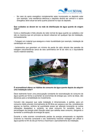 7
- No caso do apoio energético complementar estar incorporado no depósito solar
(por exemplo, uma resistência eléctrica) o depósito deverá ser vertical e o apoio
energético deve situar-se tanto quanto possível no topo do depósito.
Que cuidados se devem ter na rede de distribuição de água quente de origem
solar?
Como a distribuição é feita através da rede normal de água quente os cuidados a ter
são os mesmos que em princípio se devem observar em qualquer tipo de instalação,
nomeadamente:
- Tubagem em material que assegure a maior durabilidade (por exemplo, instalação de
canalização em cobre)
- Isolamentos que garantam um mínimo de perda de calor através das paredes da
tubagem (recomenda-se cerca de dois centímetros em lã de vidro ou o equivalente
noutro material isolante).
É aconselhável alterar os hábitos de consumo de água quente depois de adquirir
uma instalação solar?
Deve realmente haver uma preocupação constante de racionalização do consumo de
água quente por forma a aumentar as economias de energia que, como se disse, são
decisivas para a rentabilidade do investimento.
Convém não esquecer que cada instalação é dimensionada, à partida, para um
consumo médio previsto (normalmente de 50 litros por pessoa e por dia, considerando
apenas os banhos, embora tal quantidade possa ser alterada consoante as outras
utilizações desejadas) e, portanto, se esse consumo for excedido, baixa a
percentagem de energia solar (fracção solar) que satisfaz esse consumo, obrigando a
aumentar a contribuição da energia de apoio.
Durante a noite ocorrem normalmente perdas da energia armazenada no depósito
(maiores ou menores consoante o seu isolamento) havendo vantagem em utilizar a
água quente no fim do dia por forma a maximizar o aproveitamento da instalação.
 