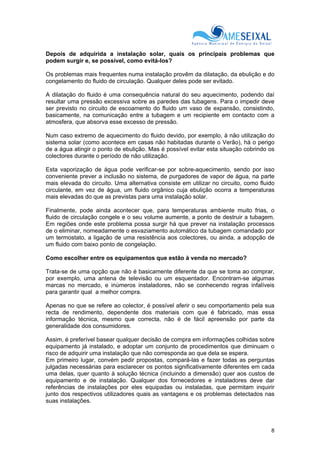 8
Depois de adquirida a instalação solar, quais os principais problemas que
podem surgir e, se possível, como evitá-los?
Os problemas mais frequentes numa instalação provêm da dilatação, da ebulição e do
congelamento do fluido de circulação. Qualquer deles pode ser evitado.
A dilatação do fluido é uma consequência natural do seu aquecimento, podendo daí
resultar uma pressão excessiva sobre as paredes das tubagens. Para o impedir deve
ser previsto no circuito de escoamento do fluido um vaso de expansão, consistindo,
basicamente, na comunicação entre a tubagem e um recipiente em contacto com a
atmosfera, que absorva esse excesso de pressão.
Num caso extremo de aquecimento do fluido devido, por exemplo, à não utilização do
sistema solar (como acontece em casas não habitadas durante o Verão), há o perigo
de a água atingir o ponto de ebulição. Mas é possível evitar esta situação cobrindo os
colectores durante o período de não utilização.
Esta vaporização de água pode verificar-se por sobre-aquecimento, sendo por isso
conveniente prever a inclusão no sistema, de purgadores de vapor de água, na parte
mais elevada do circuito. Uma alternativa consiste em utilizar no circuito, como fluido
circulante, em vez de água, um fluido orgânico cuja ebulição ocorra a temperaturas
mais elevadas do que as previstas para uma instalação solar.
Finalmente, pode ainda acontecer que, para temperaturas ambiente muito frias, o
fluido de circulação congele e o seu volume aumente, a ponto de destruir a tubagem.
Em regiões onde este problema possa surgir há que prever na instalação processos
de o eliminar, nomeadamente o esvaziamento automático da tubagem comandado por
um termostato, a ligação de uma resistência aos colectores, ou ainda, a adopção de
um fluido com baixo ponto de congelação.
Como escolher entre os equipamentos que estão à venda no mercado?
Trata-se de uma opção que não é basicamente diferente da que se toma ao comprar,
por exemplo, uma antena de televisão ou um esquentador. Encontram-se algumas
marcas no mercado, e inúmeros instaladores, não se conhecendo regras infalíveis
para garantir qual a melhor compra.
Apenas no que se refere ao colector, é possível aferir o seu comportamento pela sua
recta de rendimento, dependente dos materiais com que é fabricado, mas essa
informação técnica, mesmo que correcta, não é de fácil apreensão por parte da
generalidade dos consumidores.
Assim, é preferível basear qualquer decisão de compra em informações colhidas sobre
equipamento já instalado, e adoptar um conjunto de procedimentos que diminuam o
risco de adquirir uma instalação que não corresponda ao que dela se espera.
Em primeiro lugar, convém pedir propostas, compará-las e fazer todas as perguntas
julgadas necessárias para esclarecer os pontos significativamente diferentes em cada
uma delas, quer quanto à solução técnica (incluindo a dimensão) quer aos custos de
equipamento e de instalação. Qualquer dos fornecedores e instaladores deve dar
referências de instalações por eles equipadas ou instaladas, que permitam inquirir
junto dos respectivos utilizadores quais as vantagens e os problemas detectados nas
suas instalações.
 