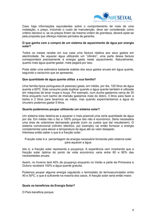 9
Caso haja informações equivalentes sobre o comportamento de mais de uma
instalação, o preço, incluindo o custo de manutenção, deve ser considerado como
critério decisivo e, se os preços forem da mesma ordem de grandeza, deverá optar-se
pela proposta que ofereça maiores períodos de garantia.
O que ganha com a compra de um sistema de aquecimento de água por energia
solar?
Todos os meses recebe em sua casa uma factura relativa aos seus gastos em
electricidade. Se aquecer água utilizando um “cilindro”, uma parte dessa factura
corresponderá precisamente à energia gasta neste aquecimento. Naturalmente,
quanto mais água quente gastar, mais pagará por isso.
Pode obter uma estimativa bastante realista dos seus gastos anuais em água quente,
seguindo o raciocínio que se apresenta.
Que quantidade de água quente utiliza a sua família?
Uma família típica portuguesa (4 pessoas) gasta, em média, por dia, 120 litros de água
quente a 60ºC. Este consumo pode duplicar quando a água quente também é utilizada
em máquinas de lavar roupa e louça. Por exemplo, num duche gastamos cerca de 30
litros enquanto num banho de imersão gastamos mais do dobro, 3 litros para fazer a
barba e 2 litros para lavarmos as mãos, mas quando experimentamos a água do
chuveiro podemos gastar 5 litros.
Quanto poderemos poupar utilizando um sistema solar?
Um sistema solar destina-se a aquecer o mais possível uma certa quantidade de água
por dia. Em média não o faz a 100% porque isto não é económico. Seria necessária
uma área de colectores demasiado grande (com os custos que daí resultariam). O
sistema convencional (cilindro eléctrico, por exemplo) vai então fornecer a energia
complementar para elevar a temperatura da água até ao valor desejado.
Interessa então saber o que é a fracção solar:
Fracção solar é a percentagem da energia necessária fornecida pelo sistema solar
para aquecer a água
Isto é, a fracção solar representa a poupança. A experiência vem mostrando que a
fracção solar óptima do ponto de vista económico varia entre 60 e 80% das
necessidades anuais.
Assim, no Inverno terá 40% de poupança enquanto no Verão e parte da Primavera e
Outono receberá 100% e água quente gratuita.
Podemos poupar alguma energia regulando o termostato do termoacumulador entre
40 e 50ºC, o que é suficiente na maioria dos casos. A fracção solar seria então maior.
Quais os benefícios da Energia Solar?
O País beneficia porque:
 