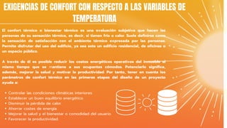 Controlar las condiciones climáticas interiores.
Establecer un buen equilibrio energético.
Disminuir la pérdida de calor.
Ahorrar costes de energía.
Mejorar la salud y el bienestar o comodidad del usuario.
Favorecer la productividad.
El confort térmico o bienestar térmico es una evaluación subjetiva que hacen las
personas de su sensación térmica, es decir, si tienen frío o calor. Suele definirse como
la sensación de satisfacción con el ambiente térmico expresada por las personas.
Permite disfrutar del uso del edificio, ya sea este un edificio residencial, de oficinas o
un espacio público.
A través de él es posible reducir los costos energéticos operativos del inmueble al
mismo tiempo que se mantiene a sus ocupantes cómodos. Potenciarlo significa,
además, mejorar la salud y motivar la productividad. Por tanto, tener en cuenta los
parámetros de confort térmico en las primeras etapas del diseño de un proyecto
ayuda a:
EXIGENCIAS DE CONFORT CON RESPECTO A LAS VARIABLES DE
TEMPERATURA
 