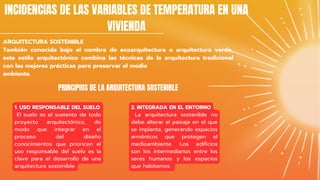 ARQUITECTURA SOSTENIBLE
También conocida bajo el nombre de ecoarquitectura o arquitectura verde,
este estilo arquitectónico combina las técnicas de la arquitectura tradicional
con las mejores prácticas para preservar el medio
ambiente.
INCIDENCIAS DE LAS VARIABLES DE TEMPERATURA EN UNA
VIVIENDA
PRINCIPIOS DE LA ARQUITECTURA SOSTENIBLE
1. USO RESPONSABLE DEL SUELO
El suelo es el sustento de todo
proyecto arquitectónico, de
modo que integrar en el
proceso del diseño
conocimientos que prioricen el
uso responsable del suelo es la
clave para el desarrollo de una
arquitectura sostenible.
2. INTEGRADA EN EL ENTORNO
La arquitectura sostenible no
debe alterar el paisaje en el que
se implanta, generando espacios
armónicos que protegen el
medioambiente. Los edificios
son los intermediarios entre los
seres humanos y los espacios
que habitamos.
 