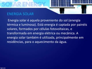 ENERGIA SOLAR
Energia solar é aquela proveniente do sol (energia
térmica e luminosa). Está energia é captada por painéis
solares, formados por células fotovoltaicas, e
transformada em energia elétrica ou mecânica. A
energia solar também é utilizada, principalmente em
residências, para o aquecimento da água.
 