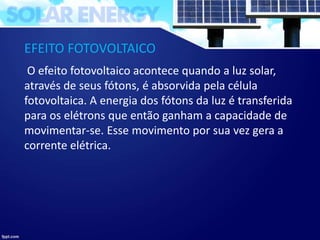 EFEITO FOTOVOLTAICO
O efeito fotovoltaico acontece quando a luz solar,
através de seus fótons, é absorvida pela célula
fotovoltaica. A energia dos fótons da luz é transferida
para os elétrons que então ganham a capacidade de
movimentar-se. Esse movimento por sua vez gera a
corrente elétrica.
 