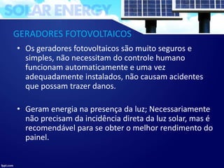GERADORES FOTOVOLTAICOS
• Os geradores fotovoltaicos são muito seguros e
simples, não necessitam do controle humano
funcionam automaticamente e uma vez
adequadamente instalados, não causam acidentes
que possam trazer danos.
• Geram energia na presença da luz; Necessariamente
não precisam da incidência direta da luz solar, mas é
recomendável para se obter o melhor rendimento do
painel.
 