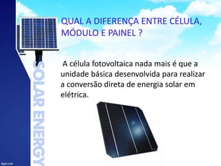 QUAL A DIFERENÇA ENTRE CÉLULA,
MÓDULO E PAINEL ?
A célula fotovoltaica nada mais é que a
unidade básica desenvolvida para realizar
a conversão direta de energia solar em
elétrica.
 