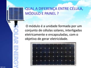 QUAL A DIFERENÇA ENTRE CÉLULA,
MÓDULO E PAINEL ?
O módulo é a unidade formada por um
conjunto de células solares, interligadas
eletricamente e encapsuladas, com o
objetivo de gerar eletricidade.
 