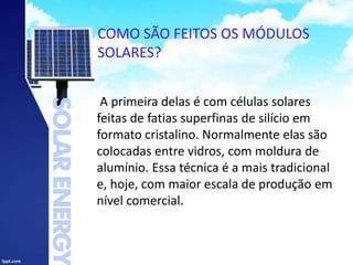 COMO SÃO FEITOS OS MÓDULOS
SOLARES?
A primeira delas é com células solares
feitas de fatias superfinas de silício em
formato cristalino. Normalmente elas são
colocadas entre vidros, com moldura de
alumínio. Essa técnica é a mais tradicional
e, hoje, com maior escala de produção em
nível comercial.
 