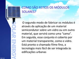 COMO SÃO FEITOS OS MÓDULOS
SOLARES?
O segundo modo de fabricar os módulos é
através da aplicação de um material
semicondutor sobre um vidro ou em outro
material, que servirá como uma “cama”.
Em seguida, esse conjunto é coberto por
um material transparente, como o vidro.
Está pronto o chamado filme fino, a
tecnologia mais fácil de ser integrada às
edificações urbanas
 