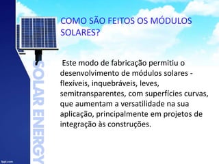 COMO SÃO FEITOS OS MÓDULOS
SOLARES?
Este modo de fabricação permitiu o
desenvolvimento de módulos solares -
flexíveis, inquebráveis, leves,
semitransparentes, com superfícies curvas,
que aumentam a versatilidade na sua
aplicação, principalmente em projetos de
integração às construções.
 