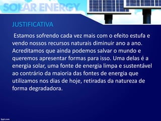 JUSTIFICATIVA
Estamos sofrendo cada vez mais com o efeito estufa e
vendo nossos recursos naturais diminuir ano a ano.
Acreditamos que ainda podemos salvar o mundo e
queremos apresentar formas para isso. Uma delas é a
energia solar, uma fonte de energia limpa e sustentável
ao contrário da maioria das fontes de energia que
utilizamos nos dias de hoje, retiradas da natureza de
forma degradadora.
 