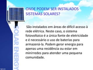 ONDE PODEM SER INSTALADOS
SISTEMAS SOLARES?
São instalados em áreas de difícil acesso à
rede elétrica. Neste caso, o sistema
fotovoltaico é a única fonte de eletricidade
e é necessário o uso de baterias para
armazená-la. Podem gerar energia para
apenas uma residência ou estar em
minirredes para atender uma pequena
comunidade.
 