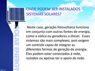 ONDE PODEM SER INSTALADOS
SISTEMAS SOLARES?
Neste caso, geração fotovoltaica funciona
em conjunto com outras fontes de energia,
como a eólica ou geradores a diesel. Esses
sistemas são mais complexos, pois exigem
um controle capaz de integrar as
diferentes formas de geração de energia.
Eles podem estar conectados à rede,
isolados ou apenas ter o apoio da rede.
 