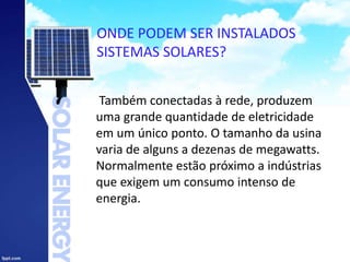 ONDE PODEM SER INSTALADOS
SISTEMAS SOLARES?
Também conectadas à rede, produzem
uma grande quantidade de eletricidade
em um único ponto. O tamanho da usina
varia de alguns a dezenas de megawatts.
Normalmente estão próximo a indústrias
que exigem um consumo intenso de
energia.
 