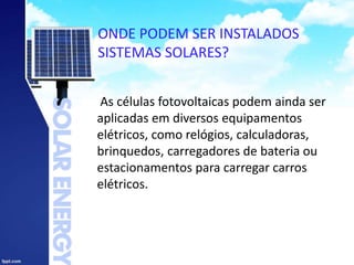 ONDE PODEM SER INSTALADOS
SISTEMAS SOLARES?
As células fotovoltaicas podem ainda ser
aplicadas em diversos equipamentos
elétricos, como relógios, calculadoras,
brinquedos, carregadores de bateria ou
estacionamentos para carregar carros
elétricos.
 