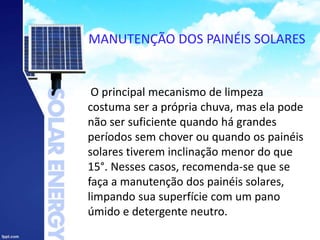 MANUTENÇÃO DOS PAINÉIS SOLARES
O principal mecanismo de limpeza
costuma ser a própria chuva, mas ela pode
não ser suficiente quando há grandes
períodos sem chover ou quando os painéis
solares tiverem inclinação menor do que
15°. Nesses casos, recomenda-se que se
faça a manutenção dos painéis solares,
limpando sua superfície com um pano
úmido e detergente neutro.
 