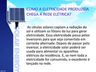 COMO A ELETRICIDADE PRODUZIDA
CHEGA A REDE ELÉTRICA?
As células solares captam a radiação do
sol e utilizam os fótons da luz para gerar
eletricidade. Essa eletricidade passa pelos
inversores para que seja convertida em
corrente alternada. Depois de passar pelo
inversor, a eletricidade solar poderá ser
usada para alimentar os aparelhos
elétricos da residência. E, se nem toda a
eletricidade for consumida, o excedente é
lançado na rede.
 