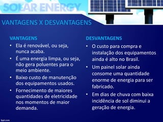 VANTAGENS X DESVANTAGENS
VANTAGENS
• Ela é renovável, ou seja,
nunca acaba.
• É uma energia limpa, ou seja,
não gera poluentes para o
meio ambiente.
• Baixo custo de manutenção
dos equipamentos usados.
• Fornecimento de maiores
quantidades de eletricidade
nos momentos de maior
demanda.
DESVANTAGENS
• O custo para compra e
instalação dos equipamentos
ainda é alto no Brasil.
• Um painel solar ainda
consome uma quantidade
enorme de energia para ser
fabricado.
• Em dias de chuva com baixa
incidência de sol diminui a
geração de energia.
 