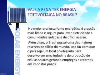 VALE A PENA TER ENERGIA
FOTOVOLTAICA NO BRASIL?
No meio rural essa fonte energética é a opção
mais limpa e segura para levar eletricidade a
comunidades isoladas e de difícil acesso.
Além disso, o Brasil possui uma das maiores
reservas de silício do mundo. Isso faz com que
o país seja um local privilegiado para
desenvolver uma indústria de produção de
células solares gerando empregos e retornos
em impostos pagos.
 