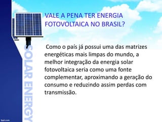 VALE A PENA TER ENERGIA
FOTOVOLTAICA NO BRASIL?
Como o país já possui uma das matrizes
energéticas mais limpas do mundo, a
melhor integração da energia solar
fotovoltaica seria como uma fonte
complementar, aproximando a geração do
consumo e reduzindo assim perdas com
transmissão.
 