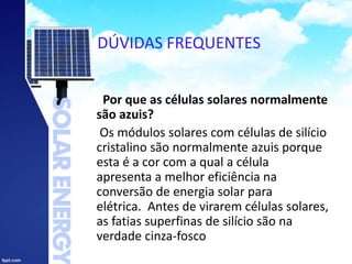 DÚVIDAS FREQUENTES
Por que as células solares normalmente
são azuis?
Os módulos solares com células de silício
cristalino são normalmente azuis porque
esta é a cor com a qual a célula
apresenta a melhor eficiência na
conversão de energia solar para
elétrica. Antes de virarem células solares,
as fatias superfinas de silício são na
verdade cinza-fosco
 