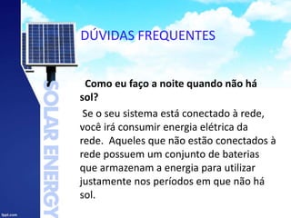 DÚVIDAS FREQUENTES
Como eu faço a noite quando não há
sol?
Se o seu sistema está conectado à rede,
você irá consumir energia elétrica da
rede. Aqueles que não estão conectados à
rede possuem um conjunto de baterias
que armazenam a energia para utilizar
justamente nos períodos em que não há
sol.
 
