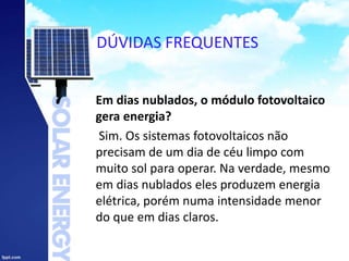 DÚVIDAS FREQUENTES
Em dias nublados, o módulo fotovoltaico
gera energia?
Sim. Os sistemas fotovoltaicos não
precisam de um dia de céu limpo com
muito sol para operar. Na verdade, mesmo
em dias nublados eles produzem energia
elétrica, porém numa intensidade menor
do que em dias claros.
 