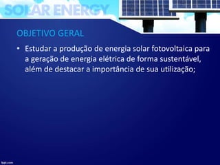 OBJETIVO GERAL
• Estudar a produção de energia solar fotovoltaica para
a geração de energia elétrica de forma sustentável,
além de destacar a importância de sua utilização;
 