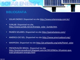 BIBLIOGRAFIA
• SOLAR ENERGY. Disponível no site http://www.solarenergy.com.br/.
• SUNLAB. Disponível no site
http://www.sunlab.net.br/Energia_solar_Sunlab.htm.
• PAINÉIS SOLARES. Disponível no site http://painelsolares.com/.
• AMERICA DO SOL. Disponível no site http://www.americadosol.org/.
• WIKIPEDIA. Disponível no site http://pt.wikipedia.org/wiki/Painel_solar.
• PRESERVAÇÃO BRASIL. Disponível no site
http://preservacaobrasil.blogspot.com.br/2013/04/os-10-paises-que-
mais-produzem-energia.html
 