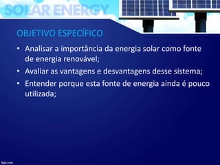 OBJETIVO ESPECÍFICO
• Analisar a importância da energia solar como fonte
de energia renovável;
• Avaliar as vantagens e desvantagens desse sistema;
• Entender porque esta fonte de energia ainda é pouco
utilizada;
 