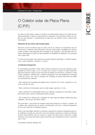 O coletor de placa plana costuma se integrar nos denominados sistemas de energia solar de
baixa temperatura, os quais se caracterizam por empregá-lo como elemento receptor de ener-
gia. Seu uso principal é o esquentamento de água para uso sanitário, sendo o sistema ativo
mais simples.
Elementos de um coletor solar de placa plana
Para fazer uma boa escolha do tipo de coletor, tem de se conhecer as características dos ele-
mentos que o constituem. Essa informação é útil para poder avaliar a qualidade dos coletores
e saber escolher o mais adequado para a instalação a ser realizada, o que dependerá das con-
dições climatológicas às quais vai estar submetido, da finalidade da instalação e do orçamento
com o qual conta.
O coletor de placa plana está composto por quatro elementos principais: a cobertura transpa-
rente, a placa captadora, o isolante e a carcaça.
a) Cobertura transparente
É a encarregada de produzir o efeito estufa, reduzir as perdas por convecção e garantir a estan-
queidade do coletor à água e ao ar, em união com a carcaça e as juntas. O efeito estufa atin-
gido pela cobertura consiste em que uma parte da radiação que atravessou a cobertura e chega
à placa captadora é refletida para a cobertura transparente, com uma longitude de onda para
a qual ela é opaca, com o que se consegue reter a radiação no interior. Esse efeito nos define
as características da cobertura:
- Alto coeficiente de transmissão da radiação solar, na faixa de 0,3 a 3 mm, o qual deve se con-
servar ao longo dos anos.
- Baixo coeficiente de transmissão para as ondas longas, superiores a 3 mm.
- Baixo coeficiente de condutividade térmica, que dificulte a passagem de calor desde a super-
fície interior para a exterior, minimizando assim as perdas.
- Alto coeficiente de reflexão para a longitude de onda longa da radiação emitida pela placa
captadora, a fim de que ela retorne à placa.
Por causa disso, a cara interior da cobertura estará mais quente que a exterior, e portanto, vai
se dilatar mais, existindo risco de quebra ou deformação, pelo que a cobertura transparente
deve ter um coeficiente de dilatação pequeno.
Pode se usar uma dupla cobertura ou aumentar a espessura da cobertura transparente para ten-
tar minimizar as perdas por convecção, mas essas soluções aumentam as perdas por absorção
do fluxo solar incidente, além de encarecer o painel. Em geral, pode se dizer que a dupla
cobertura é tanto mais interessante quanto mais baixa seja a temperatura exterior e mais forte
seja o vento.
Os principais materiais utilizados são:
Página1
O Coletor solar de Placa Plana
(C.P.P.)
Aplicações do cobre / Energía Solar
 