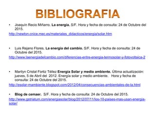 • Joaquín Recio Miñarro. La energía. S/F. Hora y fecha de consulta: 24 de Octubre del
2015.
http://newton.cnice.mec.es/materiales_didacticos/energia/solar.htm
• Luis Rejano Flores. La energía del cambio. S/F. Hora y fecha de consulta: 24 de
Octubre del 2015.
http://www.laenergiadelcambio.com/diferencias-entre-energia-termosolar-y-fotovoltaica-2
• Marilyn Cristal Fortiz Téllez Energía Solar y medio ambiente. Última actualización:
jueves, 5 de Abril del 2012. Energía solar y medio ambiente. Hora y fecha de
consulta: 24 de Octubre del 2015.
http://esolar-mambiente.blogspot.com/2012/04/consecuencias-ambientales-de-la.html
• Blog de cemaer. S/F. Hora y fecha de consulta: 24 de Octubre del 2015.
http://www.gstriatum.com/energiasolar/blog/2012/07/11/los-10-paises-mas-usan-energia-
solar/
 