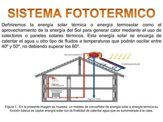 Definiremos la energía solar térmica o energía termosolar como el
aprovechamiento de la energía del Sol para generar calor mediante el uso de
colectores o paneles solares térmicos. Esta energía solar se encarga de
calentar el agua u otro tipo de fluidos a temperaturas que podrán oscilar entre
40º y 50º, no debiendo superar los 80º.
Figura 1.: En la presente imagen se muestra un modelo de convertidor de energía solar a energía térmica su
función básica es captar energía solar con la finalidad de calentar agua que es suministrada a la casa.
 