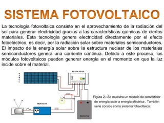 La tecnología fotovoltaica consiste en el aprovechamiento de la radiación del
sol para generar electricidad gracias a las características químicas de ciertos
materiales. Esta tecnología genera electricidad directamente por el efecto
fotoeléctrico, es decir, por la radiación solar sobre materiales semiconductores.
El impacto de la energía solar sobre la estructura nuclear de los materiales
semiconductores genera una corriente continua. Debido a este proceso, los
módulos fotovoltaicos pueden generar energía en el momento en que la luz
incide sobre el material.
Figura 2.: Se muestra un modelo de convertidor
de energía solar a energía eléctrica , También
se le conoce como sistema fotovoltaico.
 