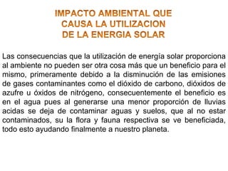 Las consecuencias que la utilización de energía solar proporciona
al ambiente no pueden ser otra cosa más que un beneficio para el
mismo, primeramente debido a la disminución de las emisiones
de gases contaminantes como el dióxido de carbono, dióxidos de
azufre u óxidos de nitrógeno, consecuentemente el beneficio es
en el agua pues al generarse una menor proporción de lluvias
acidas se deja de contaminar aguas y suelos, que al no estar
contaminados, su la flora y fauna respectiva se ve beneficiada,
todo esto ayudando finalmente a nuestro planeta.
 
