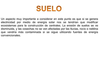 Un aspecto muy importante a considerar en este punto es que si se genera
electricidad por medio de energía solar nos se tendrían que modificar
ecosistemas para la construcción de centrales. La erosión de suelos se ve
disminuida, y las cosechas no se ven afectadas por las lluvias, rocío o neblina
que vendría más contaminada si se sigue utilizando fuentes de energía
convencionales.
 
