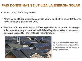 • El uso total: 10.000 megavatios
• Alemania es el líder mundial en energía solar y su objetivo es ser totalmente
100% renovable para el año 2050
• Sólo en 2009, Alemania instaló 3.806 megavatios de capacidad de energía
solar, que es más que la capacidad total de España y casi ocho veces más
de lo que los EE.UU. han instalado recientemente.
Figura 3.: nos muestra un pequeño
pueblo en Alemania donde se utilizan
la energía solar como alternativa a la
energía convencional.
 
