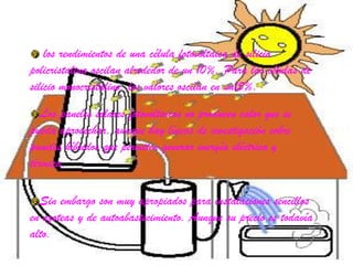 los rendimientos de una célula fotovoltaica de silicio policristalina oscilan alrededor de un 10%. Para las células de silicio monocristalino, los valores oscilan en un15%.Los paneles solares fotovoltaicos no producen calor que se pueda aprovechar, aunque hay líneas de investigación sobre paneles híbridos que permiten generar energía eléctrica y térmica.Sin embargo son muy apropiados para instalaciones sencillos en azoteas y de autoabastecimiento. Aunque su precio es todavía alto.