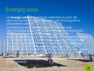 La energía solar es la energía obtenida a partir del
aprovechamiento de la radiación electromagnética
procedente del Sol.
La radiación solar que alcanza la Tierra ha sido
aprovechada por el ser humano desde la Antigüedad,
mediante diferentes tecnologías que han ido
evolucionando con el tiempo desde su concepción. En la
actualidad, el calor y la luz del Sol puede aprovecharse
por medio de captadores como células fotovoltaicas,
helióstatos o colectores térmicos, que pueden
transformarla en energía eléctrica o térmica. Es una de las
llamadas energías renovables o energías limpias, que
puede hacer considerables contribuciones a resolver
algunos de los más urgentes problemas que afronta
la Humanidad.
Energía solar.
 