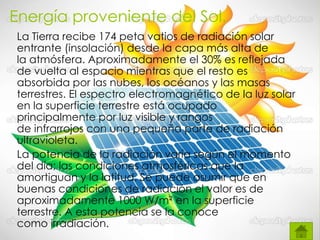 Energía proveniente del Sol.
La Tierra recibe 174 peta vatios de radiación solar
entrante (insolación) desde la capa más alta de
la atmósfera. Aproximadamente el 30% es reflejada
de vuelta al espacio mientras que el resto es
absorbida por las nubes, los océanos y las masas
terrestres. El espectro electromagnético de la luz solar
en la superficie terrestre está ocupado
principalmente por luz visible y rangos
de infrarrojos con una pequeña parte de radiación
ultravioleta.
La potencia de la radiación varía según el momento
del día; las condiciones atmosféricas que la
amortiguan y la latitud. Se puede asumir que en
buenas condiciones de radiación el valor es de
aproximadamente 1000 W/m² en la superficie
terrestre. A esta potencia se la conoce
como irradiación.
 