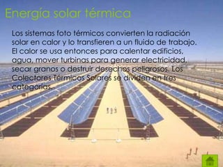 Energía solar térmica
Los sistemas foto térmicos convierten la radiación
solar en calor y lo transfieren a un fluido de trabajo.
El calor se usa entonces para calentar edificios,
agua, mover turbinas para generar electricidad,
secar granos o destruir desechos peligrosos. Los
Colectores Térmicos Solares se dividen en tres
categorías.
 