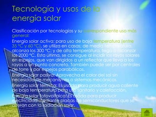 Tecnología y usos de la
energía solar
Clasificación por tecnologías y su correspondiente uso más
general:
Energía solar activa: para uso de baja temperatura (entre
35 °C y 60 °C), se utiliza en casas; de media temperatura,
alcanza los 300 °C; y de alta temperatura, llega a alcanzar
los 2000 °C. Esta última, se consigue al incidir los rayos solares
en espejos, que van dirigidos a un reflector que lleva a los
rayos a un punto concreto. También puede ser por centrales
de torre y por espejos parabólicos.
Energía solar pasiva: Aprovecha el calor del sol sin
necesidad de mecanismos o sistemas mecánicos.
Energía solar térmica: Es usada para producir agua caliente
de baja temperatura para uso sanitario y calefacción.
Energía solar fotovoltaica: Es usada para producir
electricidad mediante placas de semiconductores que se
alteran con la radiación solar.
 