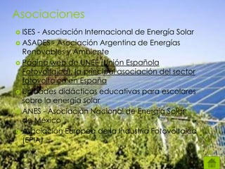 Asociaciones
 ISES - Asociación Internacional de Energía Solar
 ASADES - Asociación Argentina de Energías
Renovables y Ambiente
 Página web de UNEF (Unión Española
Fotovoltaica), la principal asociación del sector
fotovoltaico en España
 Unidades didácticas educativas para escolares
sobre la energía solar
 ANES - Asociación Nacional de Energía Solar
de México
 Asociación Europea de la Industria Fotovoltaica
(EPIA)
 