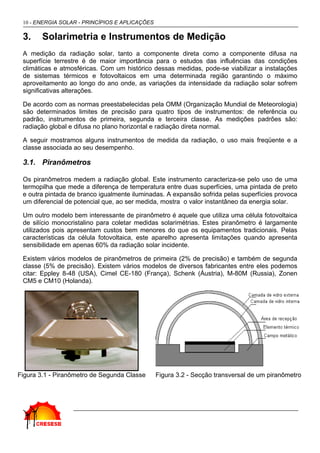 10 - ENERGIA SOLAR - PRINCÍPIOS E APLICAÇÕES

 3.     Solarimetria e Instrumentos de Medição
 A medição da radiação solar, tanto a componente direta como a componente difusa na
 superfície terrestre é de maior importância para o estudos das influências das condições
 climáticas e atmosféricas. Com um histórico dessas medidas, pode-se viabilizar a instalações
 de sistemas térmicos e fotovoltaicos em uma determinada região garantindo o máximo
 aproveitamento ao longo do ano onde, as variações da intensidade da radiação solar sofrem
 significativas alterações.

 De acordo com as normas preestabelecidas pela OMM (Organização Mundial de Meteorologia)
 são determinados limites de precisão para quatro tipos de instrumentos: de referência ou
 padrão, instrumentos de primeira, segunda e terceira classe. As medições padrões são:
 radiação global e difusa no plano horizontal e radiação direta normal.

 A seguir mostramos alguns instrumentos de medida da radiação, o uso mais freqüente e a
 classe associada ao seu desempenho.

 3.1. Piranômetros

 Os piranômetros medem a radiação global. Este instrumento caracteriza-se pelo uso de uma
 termopilha que mede a diferença de temperatura entre duas superfícies, uma pintada de preto
 e outra pintada de branco igualmente iluminadas. A expansão sofrida pelas superfícies provoca
 um diferencial de potencial que, ao ser medida, mostra o valor instantâneo da energia solar.

 Um outro modelo bem interessante de piranômetro é aquele que utiliza uma célula fotovoltaica
 de silício monocristalino para coletar medidas solarimétrias. Estes piranômetro é largamente
 utilizados pois apresentam custos bem menores do que os equipamentos tradicionais. Pelas
 características da célula fotovoltaica, este aparelho apresenta limitações quando apresenta
 sensibilidade em apenas 60% da radiação solar incidente.

 Existem vários modelos de piranômetros de primeira (2% de precisão) e também de segunda
 classe (5% de precisão). Existem vários modelos de diversos fabricantes entre eles podemos
 citar: Eppley 8-48 (USA), Cimel CE-180 (França), Schenk (Áustria), M-80M (Russia), Zonen
 CM5 e CM10 (Holanda).




Figura 3.1 - Piranômetro de Segunda Classe      Figura 3.2 - Secção transversal de um piranômetro
 